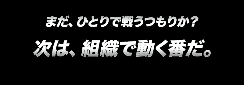 まだ、ひとりで戦うつもりか？次は組織で動く番だ